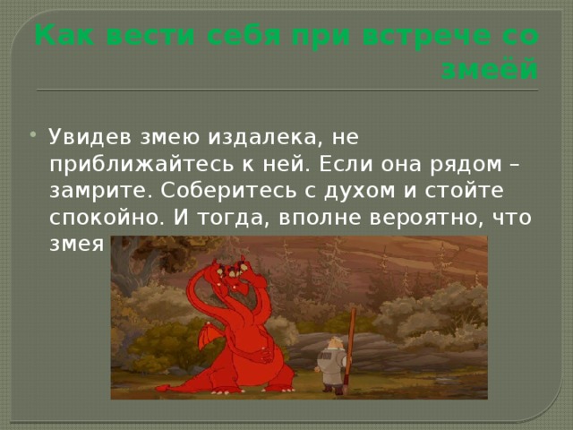 Как вести себя при встрече со змеёй Увидев змею издалека, не приближайтесь к ней. Если она рядом – замрите. Соберитесь с духом и стойте спокойно. И тогда, вполне вероятно, что змея даже вас не заметит. 