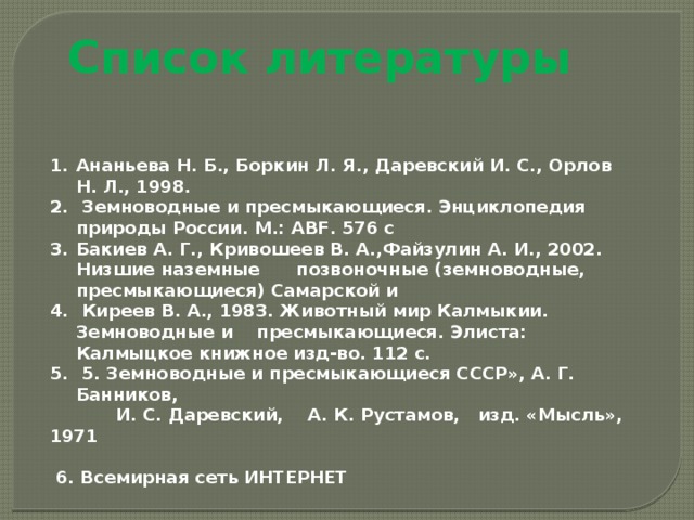 Список литературы   Ананьева Н. Б., Боркин Л. Я., Даревский И. С., Орлов Н. Л., 1998.  Земноводные и пресмыкающиеся. Энциклопедия природы России. М.: ABF. 576 с Бакиев А. Г., Кривошеев В. А.,Файзулин А. И., 2002. Низшие наземные позвоночные (земноводные, пресмыкающиеся) Самарской и   Киреев В. А., 1983. Животный мир Калмыкии. Земноводные и пресмыкающиеся. Элиста: Калмыцкое книжное изд-во. 112 с.  5. Земноводные и пресмыкающиеся СССР», А. Г. Банников,  И. С. Даревский, А. К. Рустамов, изд. «Мысль», 1971    6. Всемирная сеть ИНТЕРНЕТ     