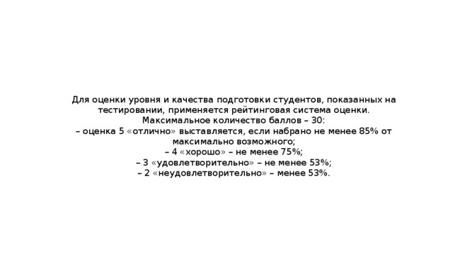 Для оценки уровня и качества подготовки студентов, показанных на тестировании, применяется рейтинговая система оценки. Максимальное количество баллов – 30:  – оценка 5 «отлично» выставляется, если набрано не менее 85% от максимально возможного;  – 4 «хорошо» – не менее 75%;  – 3 «удовлетворительно» – не менее 53%;  – 2 «неудовлетворительно» – менее 53%. 