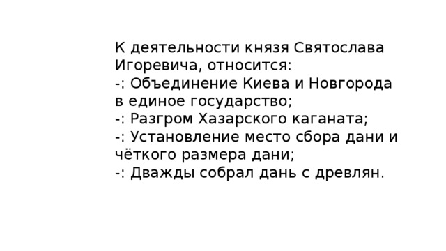 К деятельности князя Святослава Игоревича, относится: -: Объединение Киева и Новгорода в единое государство; -: Разгром Хазарского каганата; -: Установление место сбора дани и чёткого размера дани; -: Дважды собрал дань с древлян. 