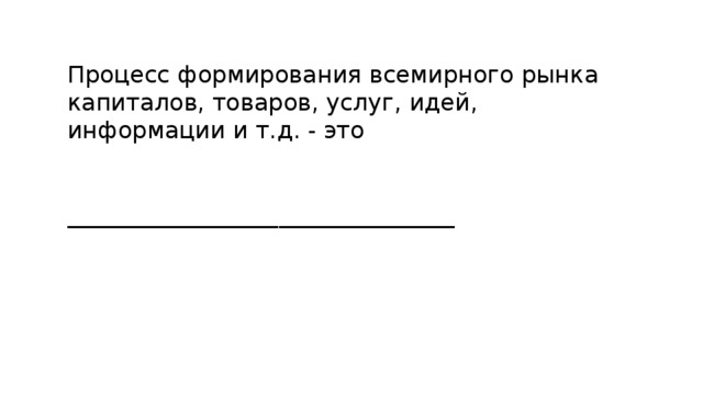 Процесс формирования всемирного рынка капиталов, товаров, услуг, идей, информации и т.д. - это _________________________________ 