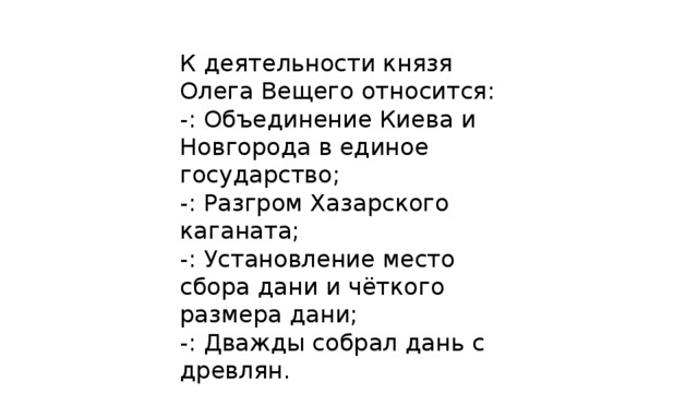 К деятельности князя Олега Вещего относится: -: Объединение Киева и Новгорода в единое государство; -: Разгром Хазарского каганата; -: Установление место сбора дани и чёткого размера дани; -: Дважды собрал дань с древлян. 