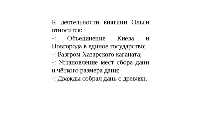 К деятельности княгини Ольги относится: -: Объединение Киева и Новгорода в единое государство; -: Разгром Хазарского каганата; -: Установление мест сбора дани и чёткого размера дани; -: Дважды собрал дань с древлян. 