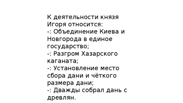 К деятельности князя Игоря относится: -: Объединение Киева и Новгорода в единое государство; -: Разгром Хазарского каганата; -: Установление место сбора дани и чёткого размера дани; -: Дважды собрал дань с древлян. 