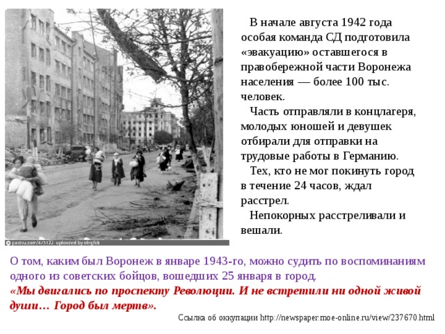 В начале августа 1942 года особая команда СД подготовила «эвакуацию» оставшегося в правобережной части Воронежа населения — более 100 тыс. человек. Часть отправляли в концлагеря, молодых юношей и девушек отбирали для отправки на трудовые работы в Германию. Тех, кто не мог покинуть город в течение 24 часов, ждал расстрел. Непокорных расстреливали и вешали. О том, каким был Воронеж в январе 1943-го, можно судить по воспоминаниям одного из советских бойцов, вошедших 25 января в город. «Мы двигались по проспекту Революции. И не встретили ни одной живой души… Город был мертв». Ссылка об оккупации http://newspaper.moe-online.ru/view/237670.html 