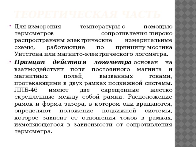 Теоретическая часть Для измерения температуры с помощью термометров сопротивления широко распространены электрические измерительные схемы, работающие по принципу мостика Уитстона или магнито-электрического логометра.  Принцип действия логометра  основан на взаимодействии поля постоянного магнита и магнитных полей, вызванных токами, протекающими в двух рамках подвижной системы. ЛПБ-46 имеют две скрещенные жестко скрепленные между собой рамки. Расположение рамок и форма зазора, в котором они вращаются, определяют положение подвижной системы, которое зависит от отношения токов в рамках, изменяющегося в зависимости от сопротивления термометра. 