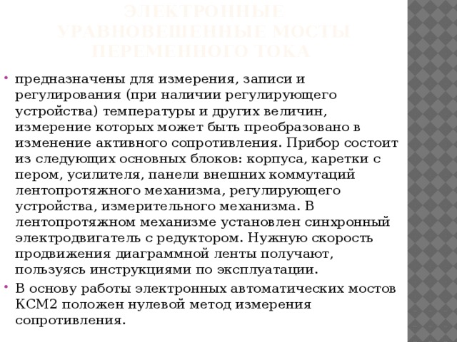 Электронные уравновешенные мосты переменного тока предназначены для измерения, записи и регулирования (при наличии регулирующего устройства) температуры и других величин, измерение которых может быть преобразовано в изменение активного сопротивления. Прибор состоит из следующих основных блоков: корпуса, каретки с пером, усилителя, панели внешних коммутаций лентопротяжного механизма, регулирующего устройства, измерительного механизма. В лентопротяжном механизме установлен синхронный электродвигатель с редуктором. Нужную скорость продвижения диаграммной ленты получают, пользуясь инструкциями по эксплуатации. В основу работы электронных автоматических мостов КСМ2 положен нулевой метод измерения сопротивления. 