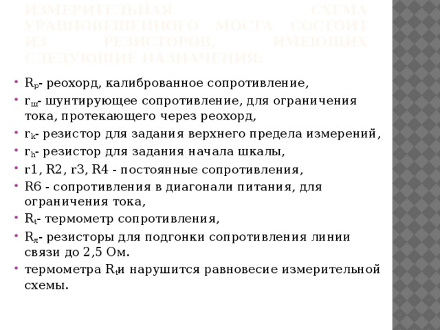 Измерительная схема уравновешенного моста состоит из резисторов, имеющих следующие назначения: R p - реохорд, калиброванное сопротивление, r ш - шунтирующее сопротивление, для ограничения тока, протекающего через реохорд, r k - резистор для задания верхнего предела измерений, r h - резистор для задания начала шкалы, r1, R2, r3, R4 - постоянные сопротивления, R6 - сопротивления в диагонали питания, для ограничения тока, R t - термометр сопротивления, R л - резисторы для подгонки сопротивления линии связи до 2,5 Ом. термометра R t и нарушится равновесие измерительной схемы. 