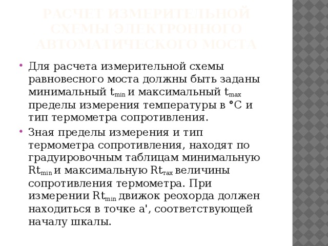 РАСЧЕТ ИЗМЕРИТЕЛЬНОЙ СХЕМЫ ЭЛЕКТРОННОГО АВТОМАТИЧЕСКОГО МОСТА Для расчета измерительной схемы равновесного моста должны быть заданы минимальный t min и максимальный t max пределы измерения температуры в °С и тип термометра сопротивления. Зная пределы измерения и тип термометра сопротивления, находят по градуировочным таблицам минимальную Rt min и максимальную Rt тах величины сопротивления термометра. При измерении Rt min движок реохорда должен находиться в точке а', соответствующей началу шкалы. 