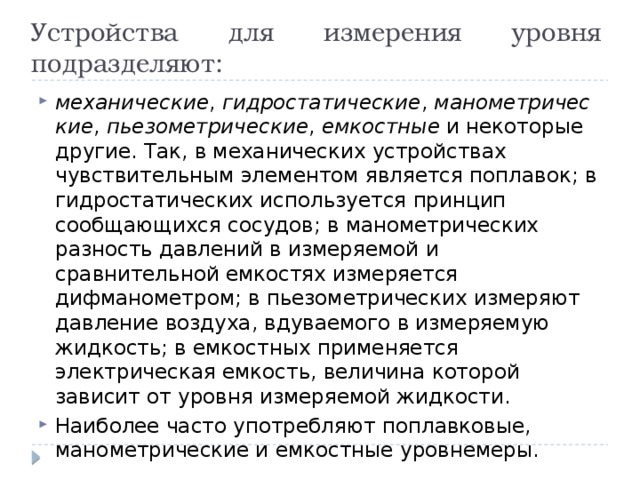 Устройства для измерения уровня подразделяют: механические ,  гидростатические ,  манометрические ,  пьезометрические ,  емкостные  и некоторые другие.  Так, в механических устройствах чувствительным элементом является поплавок; в гидростатических используется принцип сообщающихся сосудов; в манометрических разность давлений в измеряемой и сравнительной емкостях измеряется дифманометром; в пьезометрических измеряют давление воздуха, вдуваемого в измеряемую жидкость; в емкостных применяется электрическая емкость, величина которой зависит от уровня измеряемой жидкости. Наиболее часто употребляют поплавковые, манометрические и емкостные уровнемеры. 
