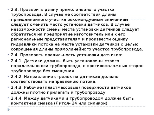 2.3. Проверить длину прямолинейного участка трубопровода. В случае не соответствия длины прямолинейного участка рекомендуемым значениям следует сменить место установки датчиков. В случае невозможности смены места установки датчиков следует обратиться на предприятие изготовитель или к его региональным представителям и произвести оценку гидравлики потока на месте установки датчиков с целью сокращения длины прямолинейного участка трубопровода. 2.4. Проверить правильность установки датчиков: 2.4.1. Датчики должны быть установлены строго параллельно оси трубопровода, с противоположных сторон трубопровода без смещения. 2.4.2. Направление стрелок на датчиках должно соответствовать направлению потока. 2.4.3. Рабочие (пластмассовые) поверхности датчиков должны плотно прилегать к трубопроводу. 2.4.4. Между датчиками и трубопроводом должна быть контактная смазка (Литол- 24 или силикон). 
