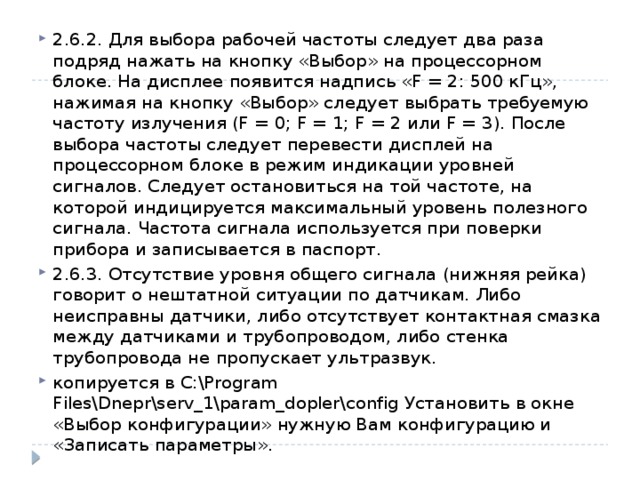 2.6.2. Для выбора рабочей частоты следует два раза подряд нажать на кнопку «Выбор» на процессорном блоке. На дисплее появится надпись «F = 2: 500 кГц», нажимая на кнопку «Выбор» следует выбрать требуемую частоту излучения (F = 0; F = 1; F = 2 или F = 3). После выбора частоты следует перевести дисплей на процессорном блоке в режим индикации уровней сигналов. Следует остановиться на той частоте, на которой индицируется максимальный уровень полезного сигнала. Частота сигнала используется при поверки прибора и записывается в паспорт. 2.6.3. Отсутствие уровня общего сигнала (нижняя рейка) говорит о нештатной ситуации по датчикам. Либо неисправны датчики, либо отсутствует контактная смазка между датчиками и трубопроводом, либо стенка трубопровода не пропускает ультразвук. копируется в C:\Program Files\Dnepr\serv_1\param_dopler\config Установить в окне «Выбор конфигурации» нужную Вам конфигурацию и «Записать параметры». 