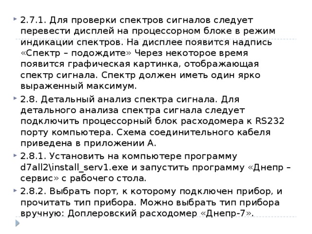 2.7.1. Для проверки спектров сигналов следует перевести дисплей на процессорном блоке в режим индикации спектров. На дисплее появится надпись «Спектр – подождите» Через некоторое время появится графическая картинка, отображающая спектр сигнала. Спектр должен иметь один ярко выраженный максимум. 2.8. Детальный анализ спектра сигнала. Для детального анализа спектра сигнала следует подключить процессорный блок расходомера к RS232 порту компьютера. Схема соединительного кабеля приведена в приложении А. 2.8.1. Установить на компьютере программу d7all2\install_serv1.exe и запустить программу «Днепр – сервис» с рабочего стола. 2.8.2. Выбрать порт, к которому подключен прибор, и прочитать тип прибора. Можно выбрать тип прибора вручную: Доплеровский расходомер «Днепр-7». 