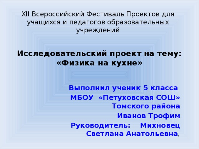 XII Всероссийский Фестиваль Проектов для учащихся и педагогов образовательных учреждений Исследовательский проект на тему:  «Физика на кухне»   Выполнил ученик 5 класса МБОУ «Петуховская СОШ» Томского района  Иванов Трофим Руководитель: Михновец Светлана Анатольевна ,