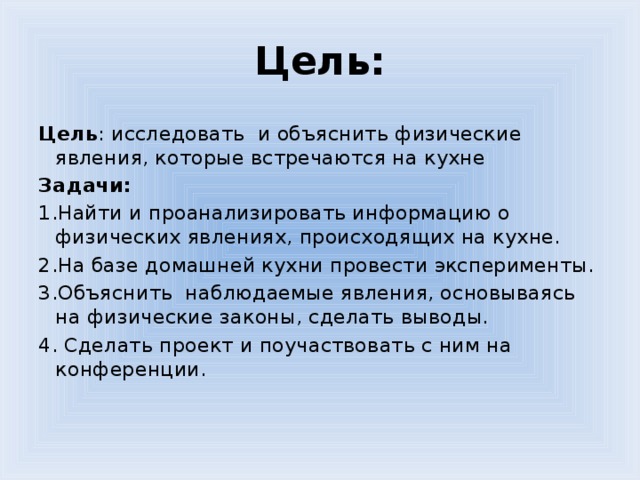 Цель:   Цель : исследовать и объяснить физические явления, которые встречаются на кухне Задачи: 1.Найти и проанализировать информацию о физических явлениях, происходящих на кухне. 2.На базе домашней кухни провести эксперименты. 3.Объяснить наблюдаемые явления, основываясь на физические законы, сделать выводы. 4. Сделать проект и поучаствовать с ним на конференции.