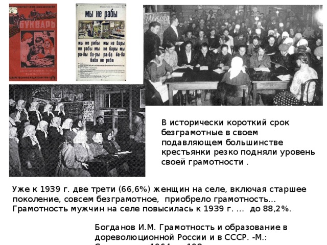 В исторически короткий срок безграмотные в своем подавляющем большинстве крестьянки резко подняли уровень своей грамотности . Уже к 1939 г. две трети (66,6%) женщин на селе, включая старшее поколение, совсем безграмотное, приобрело грамотность… Грамотность мужчин на селе повысилась к 1939 г. … до 88,2%. Богданов И.М. Грамотность и образование в дореволюционной России и в СССР. -М.: Статистика, 1964. — 198 с. 