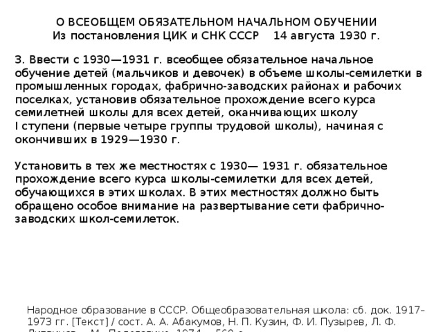 О ВСЕОБЩЕМ ОБЯЗАТЕЛЬНОМ НАЧАЛЬНОМ ОБУЧЕНИИ Из постановления ЦИК и СНК СССР 14 августа 1930 г. 3. Ввести с 1930—1931 г. всеобщее обязательное начальное обучение детей (мальчиков и девочек) в объеме школы-семилетки в промышленных городах, фабрично-заводских районах и рабочих поселках, установив обязательное прохождение всего курса семилетней школы для всех детей, оканчивающих школу I ступени (первые четыре группы трудовой школы), начиная с окончивших в 1929—1930 г. Установить в тех же местностях с 1930— 1931 г. обязательное прохождение всего курса школы-семилетки для всех детей, обучающихся в этих школах. В этих местностях должно быть обращено особое внимание на развертывание сети фабрично-заводских школ-семилеток. Народное образование в СССР. Общеобразовательная школа: сб. док. 1917–1973 гг. [Текст] / сост. А. А. Абакумов, Н. П. Кузин, Ф. И. Пузырев, Л. Ф. Литвинов. – М.: Педагогика, 1974. – 560 с. 