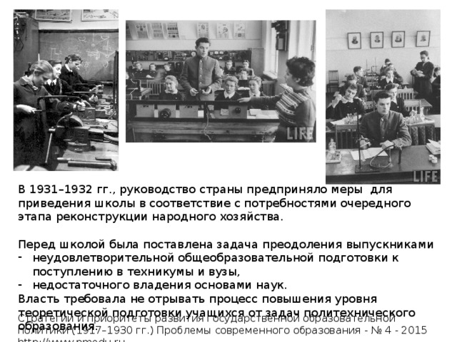 В 1931–1932 гг., руководство страны предприняло меры для приведения школы в соответствие с потребностями очередного этапа реконструкции народного хозяйства. Перед школой была поставлена задача преодоления выпускниками неудовлетворительной общеобразовательной подготовки к поступлению в техникумы и вузы, недостаточного владения основами наук. Власть требовала не отрывать процесс повышения уровня теоретической подготовки учащихся от задач политехнического образования. Стратегии и приоритеты развития государственной образовательной политики (1917–1930 гг.) Проблемы современного образования - № 4 - 2015 http://www.pmedu.ru 