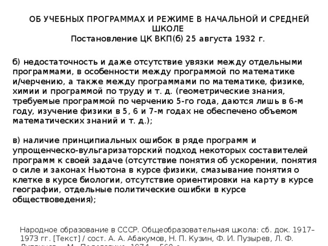 ОБ УЧЕБНЫХ ПРОГРАММАХ И РЕЖИМЕ В НАЧАЛЬНОЙ И СРЕДНЕЙ ШКОЛЕ Постановление ЦК ВКП(б) 25 августа 1932 г. б) недостаточность и даже отсутствие увязки между отдельными программами, в особенности между программой по математике и/черчению, а также между программами по математике, физике, химии и программой по труду и т. д. (геометрические знания, требуемые программой по черчению 5-го года, даются лишь в 6-м году, изучение физики в 5, 6 и 7-м годах не обеспечено объемом математических знаний и т. д.); в) наличие принципиальных ошибок в ряде программ и упрощенческо-вульгаризаторский подход некоторых составителей программ к своей задаче (отсутствие понятия об ускорении, понятия о силе и законах Ньютона в курсе физики, смазывание понятия о клетке в курсе биологии, отсутствие ориентировки на карту в курсе географии, отдельные политические ошибки в курсе обществоведения); Народное образование в СССР. Общеобразовательная школа: сб. док. 1917–1973 гг. [Текст] / сост. А. А. Абакумов, Н. П. Кузин, Ф. И. Пузырев, Л. Ф. Литвинов. – М.: Педагогика, 1974. – 560 с. 