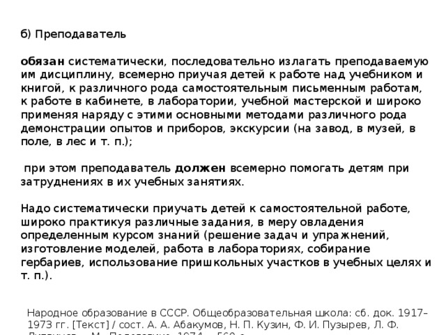 б) Преподаватель обязан систематически, последовательно излагать преподаваемую им дисциплину, всемерно приучая детей к работе над учебником и книгой, к различного рода самостоятельным письменным работам, к работе в кабинете, в лаборатории, учебной мастерской и широко применяя наряду с этими основными методами различного рода демонстрации опытов и приборов, экскурсии (на завод, в музей, в поле, в лес и т. п.);  при этом преподаватель должен всемерно помогать детям при затруднениях в их учебных занятиях. Надо систематически приучать детей к самостоятельной работе, широко практикуя различные задания, в меру овладения определенным курсом знаний (решение задач и упражнений, изготовление моделей, работа в лабораториях, собирание гербариев, использование пришкольных участков в учебных целях и т. п.). Народное образование в СССР. Общеобразовательная школа: сб. док. 1917–1973 гг. [Текст] / сост. А. А. Абакумов, Н. П. Кузин, Ф. И. Пузырев, Л. Ф. Литвинов. – М.: Педагогика, 1974. – 560 с. 