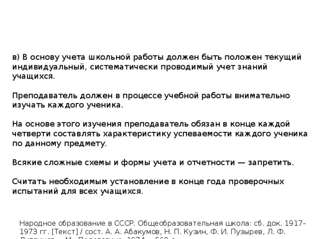 в) В основу учета школьной работы должен быть положен текущий индивидуальный, систематически проводимый учет знаний учащихся. Преподаватель должен в процессе учебной работы внимательно изучать каждого ученика. На основе этого изучения преподаватель обязан в конце каждой четверти составлять характеристику успеваемости каждого ученика по данному предмету. Всякие сложные схемы и формы учета и отчетности — запретить. Считать необходимым установление в конце года проверочных испытаний для всех учащихся. Народное образование в СССР. Общеобразовательная школа: сб. док. 1917–1973 гг. [Текст] / сост. А. А. Абакумов, Н. П. Кузин, Ф. И. Пузырев, Л. Ф. Литвинов. – М.: Педагогика, 1974. – 560 с. 