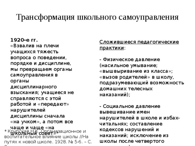 Трансформация школьного самоуправления 1920-е гг. «Взвалив на плечи учащихся тяжесть вопроса о поведении, порядке и дисциплине, мы превращаем органы самоуправления в органы дисциплинарного взыскания; учащиеся не справляются с этой работой и «передают» нарушителей дисциплины сначала «на учком», а потом все чаще и чаще «на школьный совет»* Сложившиеся педагогические практики : - Физическое давление (насильное умывание; «вышвыривание из класса»; «вызов родителей» в школу, подразумевающий возможность домашних телесных наказаний); - Социальное давление вывешивание имен нарушителей в школе и избах-читальнях; составление кодексов нарушений и наказаний; исключение из школы после четвертого нарушения) * Крупская Н.К. Организационное и воспитательное влияние школы //На путях к новой школе. 1928. № 5-6. – С. 8 