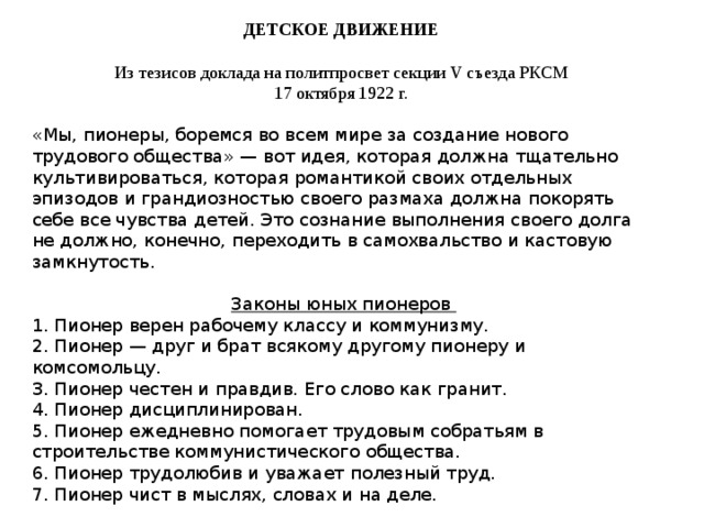 ДЕТСКОЕ ДВИЖЕНИЕ  Из тезисов доклада на политпросвет секции V съезда РКСМ 17 октября 1922 г. «Мы, пионеры, боремся во всем мире за создание нового трудового общества» — вот идея, которая должна тщательно культивироваться, которая романтикой своих отдельных эпизодов и грандиозностью своего размаха должна покорять себе все чувства детей. Это сознание выполнения своего долга не должно, конечно, переходить в самохвальство и кастовую замкнутость. Законы юных пионеров 1. Пионер верен рабочему классу и коммунизму. 2. Пионер — друг и брат всякому другому пионеру и комсомольцу. 3. Пионер честен и правдив. Его слово как гранит. 4. Пионер дисциплинирован. 5. Пионер ежедневно помогает трудовым собратьям в строительстве коммунистического общества. 6. Пионер трудолюбив и уважает полезный труд. 7. Пионер чист в мыслях, словах и на деле. 