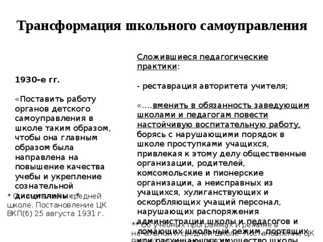 Трансформация школьного самоуправления Сложившиеся педагогические практики : - реставрация авторитета учителя; «…. вменить в обязанность заведующим школами и педагогам повести настойчивую воспитательную работу, борясь с нарушающими порядок в школе проступками учащихся, привлекая к этому делу общественные организации, родителей, комсомольские и пионерские организации, а неисправных из учащихся, хулиганствующих и оскорбляющих учащий персонал, нарушающих распоряжения администрации школы и педагогов и ломающих школьный режим, портящих или расхищающих имущество школы, исключать из школы без права поступления в школу сроком от одного до трех лет» ** 1930-е гг. «Поставить работу органов детского самоуправления в школе таким образом, чтобы она главным образом была направлена на повышение качества учебы и укрепление сознательной дисциплины» * * О начальной и средней школе. Постановление ЦК ВКП(б) 25 августа 1931 г. ** Об учебных программах и режиме в начальной и средней школе Постановление ЦК ВКП(б) 25 августа 1932 г. 