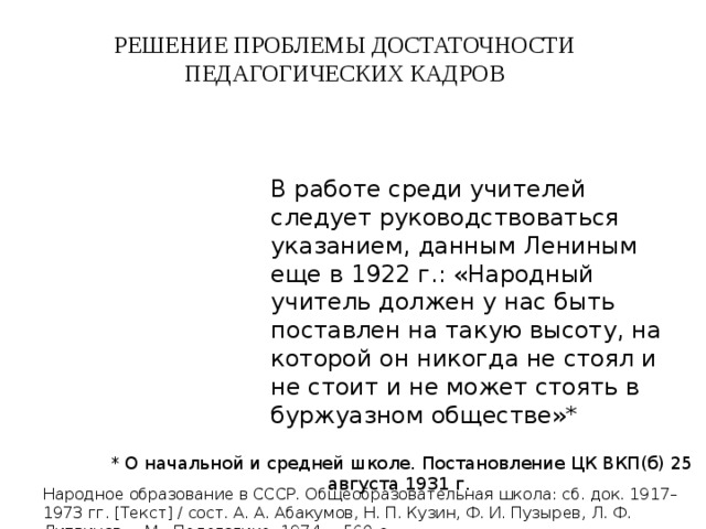 РЕШЕНИЕ ПРОБЛЕМЫ ДОСТАТОЧНОСТИ ПЕДАГОГИЧЕСКИХ КАДРОВ В работе среди учителей следует руководствоваться указанием, данным Лениным еще в 1922 г.: «Народный учитель должен у нас быть поставлен на такую высоту, на которой он никогда не стоял и не стоит и не может стоять в буржуазном обществе»*  * О начальной и средней школе. Постановление ЦК ВКП(б) 25 августа 1931 г. Народное образование в СССР. Общеобразовательная школа: сб. док. 1917–1973 гг. [Текст] / сост. А. А. Абакумов, Н. П. Кузин, Ф. И. Пузырев, Л. Ф. Литвинов. – М.: Педагогика, 1974. – 560 с. 