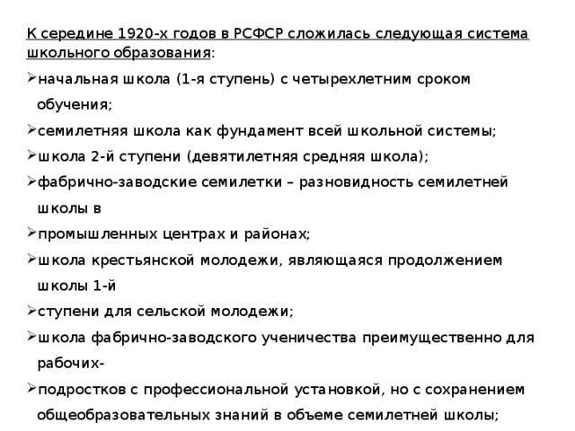 К середине 1920-х годов в РСФСР сложилась следующая система школьного образования : начальная школа (1-я ступень) с четырехлетним сроком обучения; семилетняя школа как фундамент всей школьной системы; школа 2-й ступени (девятилетняя средняя школа); фабрично-заводские семилетки – разновидность семилетней школы в промышленных центрах и районах; школа крестьянской молодежи, являющаяся продолжением школы 1-й ступени для сельской молодежи; школа фабрично-заводского ученичества преимущественно для рабочих- подростков с профессиональной установкой, но с сохранением общеобразовательных знаний в объеме семилетней школы; рабочий факультет, дававший среднее образование рабоче-крестьянской молодежи, поступающей затем в своем большинстве в высшие учебные заведения. 