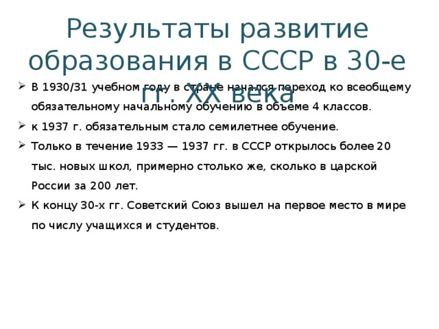 Результаты развитие образования в СССР в 30-е гг. ХХ века В 1930/31 учебном году в стране начался переход ко всеобщему обязательному начальному обучению в объеме 4 классов. к 1937 г. обязательным стало семилетнее обучение. Только в течение 1933 — 1937 гг. в СССР открылось более 20 тыс. новых школ, примерно столько же, сколько в царской России за 200 лет. К концу 30-х гг. Советский Союз вышел на первое место в мире по числу учащихся и студентов. 