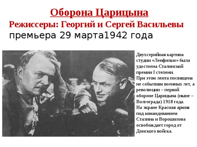 Оборона Царицына Режиссеры: Георгий и Сергей Васильевы премьера 29 марта1942 года Двухсерийная картина студии «Ленфильм» была удостоена Сталинской премии I степени. При этом лента посвящена не событиям военных лет, а революции – первой обороне Царицына (ныне – Волгограда) 1918 года. На экране Красная армия под командованием Сталина и Ворошилова освобождает город от Донского войска. 