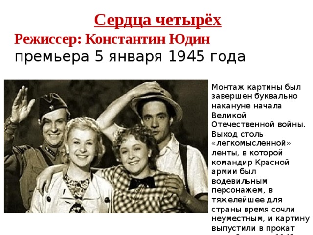 Сердца четырёх Режиссер: Константин Юдин премьера 5 января 1945 года Монтаж картины был завершен буквально накануне начала Великой Отечественной войны. Выход столь «легкомысленной» ленты, в которой командир Красной армии был водевильным персонажем, в тяжелейшее для страны время сочли неуместным, и картину выпустили в прокат лишь 5 января 1945 года, когда разгром нацистов был уже лишь делом времени. 