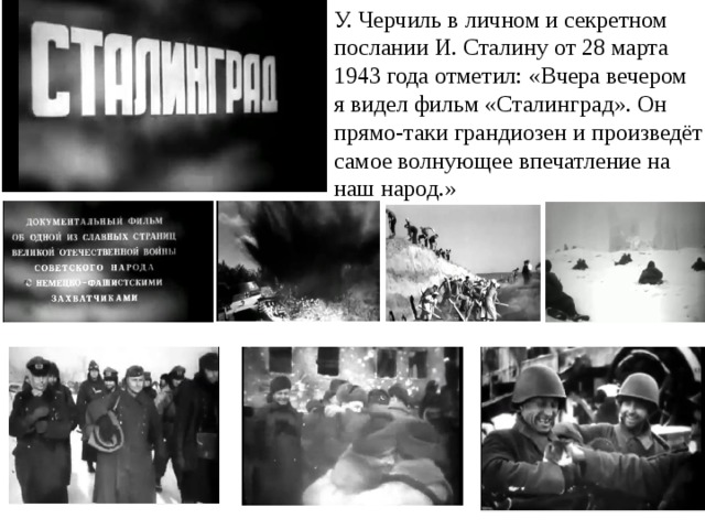 У. Черчиль в личном и секретном послании И. Сталину от 28 марта 1943 года отметил: «Вчера вечером я видел фильм «Сталинград». Он прямо-таки грандиозен и произведёт самое волнующее впечатление на наш народ.» 