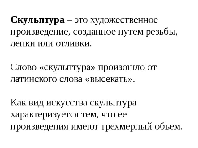 Скульптура – это художественное произведение, созданное путем резьбы, лепки или отливки. Слово «скульптура» произошло от латинского слова «высекать». Как вид искусства скульптура характеризуется тем, что ее произведения имеют трехмерный объем. 