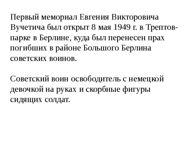 Первый мемориал Евгения Викторовича Вучетича был открыт 8 мая 1949 г. в Трептов-парке в Берлине, куда был перенесен прах погибших в районе Большого Берлина советских воинов. Советский воин освободитель с немецкой девочкой на руках и скорбные фигуры сидящих солдат. 