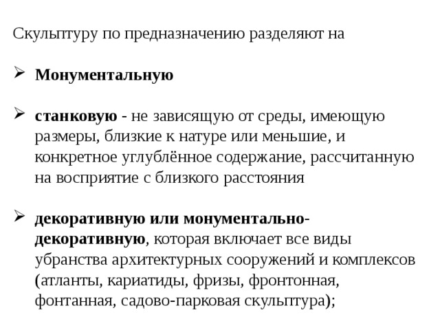 Скульптуру по предназначению разделяют на Монументальную  станковую - не зависящую от среды, имеющую размеры, близкие к натуре или меньшие, и конкретное углублённое содержание, рассчитанную на восприятие с близкого расстояния декоративную или монументально-декоративную , которая включает все виды убранства архитектурных сооружений и комплексов (атланты, кариатиды, фризы, фронтонная, фонтанная, садово-парковая скульптура); 