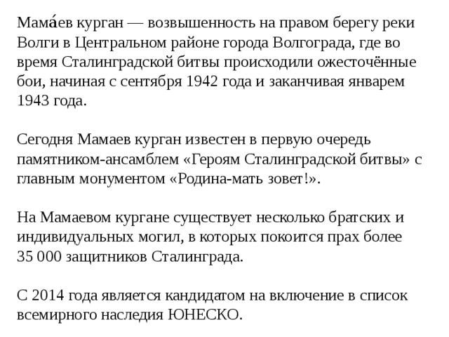 Мама́ев курган — возвышенность на правом берегу реки Волги в Центральном районе города Волгограда, где во время Сталинградской битвы происходили ожесточённые бои, начиная с сентября 1942 года и заканчивая январем 1943 года. Сегодня Мамаев курган известен в первую очередь памятником-ансамблем «Героям Сталинградской битвы» с главным монументом «Родина-мать зовет!». На Мамаевом кургане существует несколько братских и индивидуальных могил, в которых покоится прах более 35 000 защитников Сталинграда. С 2014 года является кандидатом на включение в список всемирного наследия ЮНЕСКО. 