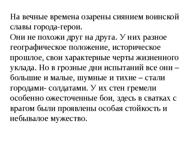 На вечные времена озарены сиянием воинской славы города-герои. Они не похожи друг на друга. У них разное географическое положение, историческое прошлое, свои характерные черты жизненного уклада. Но в грозные дни испытаний все они – большие и малые, шумные и тихие – стали городами- солдатами. У их стен гремели особенно ожесточенные бои, здесь в сватках с врагом были проявлены особая стойкость и небывалое мужество. 