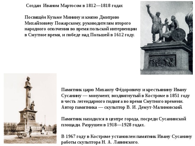  Создан Иваном Мартосом в 1812—1818 годах Посвящён Кузьме Минину и князю Дмитрию Михайловичу Пожарскому, руководителям второго народного ополчения во время польской интервенции в Смутное время, и победе над Польшей в 1612 году. Памятник царю Михаилу Фёдоровичу и крестьянину Ивану Сусанину — монумент, воздвигнутый в Костроме в 1851 году в честь легендарного подвига во время Смутного времени. Автор памятника — скульптор В. И. Демут-Малиновский. Памятник находился в центре города, посреди Сусанинской площади. Разрушен в 1918—1928 годах. В 1967 году в Костроме установлен памятник Ивану Сусанину работы скульптора Н. А. Лавинского. 