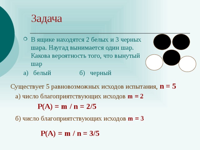 Задача В ящике находятся 2 белых и 3 черных шара. Наугад вынимается один шар. Какова вероятность того, что вынутый шар а) белый б) черный Существует 5 равновозможных исходов испытания, n = 5 a) число благоприятствующих исходов m = 2 Р(А) = m / n = 2/5 б) число благоприятствующих исходов m = 3 Р(А) = m / n = 3/5 