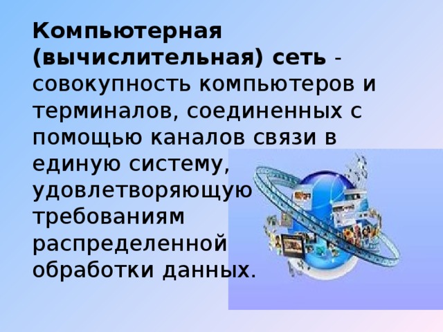 Компьютерная (вычислительная) сеть  - совокупность компьютеров и терминалов, соединенных с помощью каналов связи в единую систему, удовлетворяющую требованиям распределенной обработки данных. 