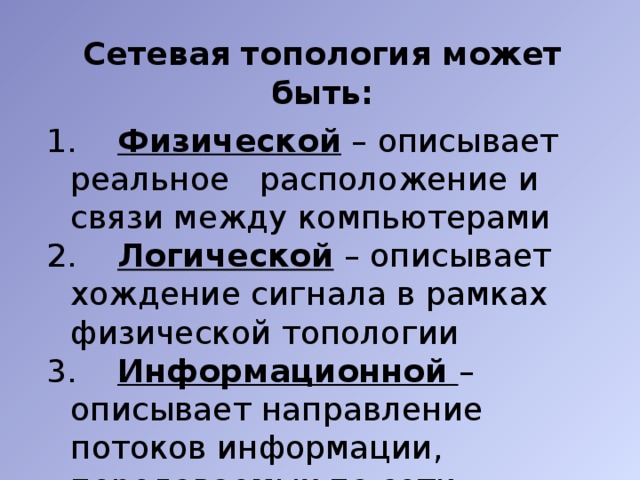 Сетевая топология может быть:   Физической – описывает реальное расположение и связи между компьютерами  Логической – описывает хождение сигнала в рамках физической топологии 3. Информационной – описывает направление потоков информации, передаваемых по сети 