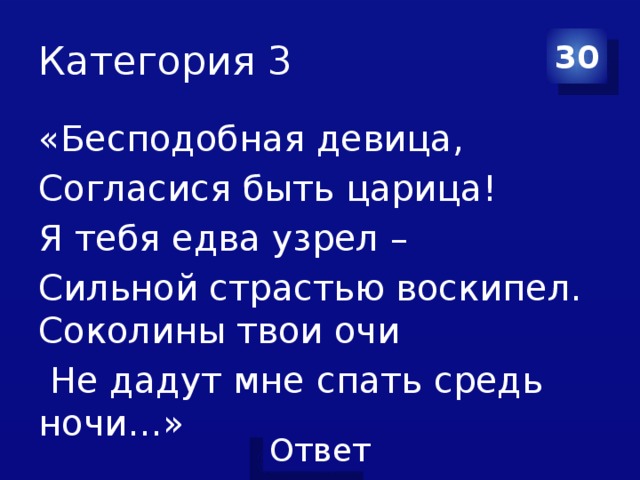 Категория 3 30 «Бесподобная девица, Согласися быть царица! Я тебя едва узрел – Сильной страстью воскипел. Соколины твои очи  Не дадут мне спать средь ночи…» 