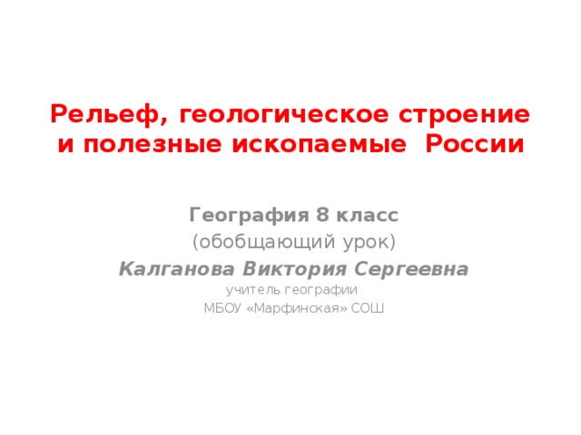 Рельеф, геологическое строение и полезные ископаемые России География 8 класс (обобщающий урок) Калганова Виктория Сергеевна учитель географии МБОУ «Марфинская» СОШ 
