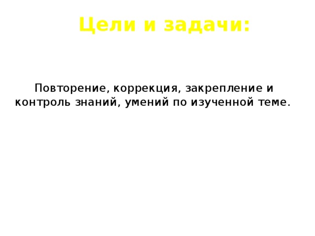 Цели и задачи:  Повторение, коррекция, закрепление и контроль знаний, умений по изученной теме. 
