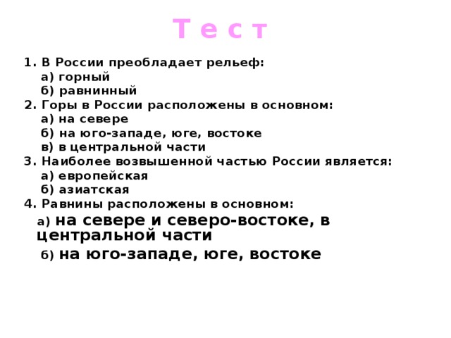 Т е с т 1. В России преобладает рельеф:  а) горный  б) равнинный 2. Горы в России расположены в основном:  а) на севере  б) на юго-западе, юге, востоке  в) в центральной части 3. Наиболее возвышенной частью России является:  а) европейская  б) азиатская 4. Равнины расположены в основном:  а) на севере и северо-востоке, в центральной части  б) на юго-западе, юге, востоке    