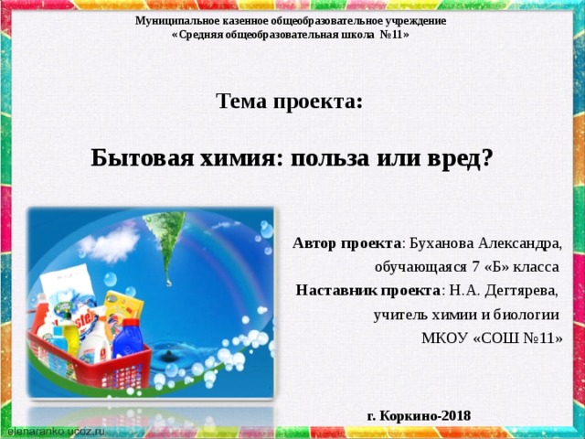 Муниципальное казенное общеобразовательное учреждение « Средняя общеобразовательная школа №11 »  Тема проекта:   Бытовая химия: польза или вред?     Автор проекта : Буханова Александра, обучающаяся 7 «Б» класса Наставник проекта : Н.А. Дегтярева, учитель химии и биологии МКОУ «СОШ №11» г. Коркино-2018 