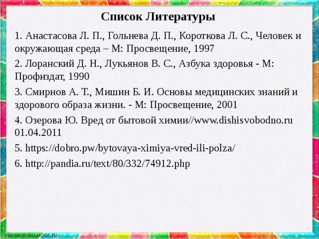 Список Литературы   1. Анастасова Л. П., Гольнева Д. П., Короткова Л. С., Человек и окружающая среда – М: Просвещение, 1997 2. Лоранский Д. Н., Лукьянов В. С., Азбука здоровья - М: Профиздат, 1990 3. Смирнов А. Т., Мишин Б. И. Основы медицинских знаний и здорового образа жизни. - М: Просвещение, 2001 4. Озерова Ю. Вред от бытовой химии//www.dishisvobodno.ru 01.04.2011 5. https://dobro.pw/bytovaya-ximiya-vred-ili-polza/ 6. http://pandia.ru/text/80/332/74912.php 