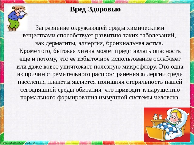 Вред Здоровью Загрязнение окружающей среды химическими веществами способствует развитию таких заболеваний, как дерматиты, аллергия, бронхиальная астма. Кроме того, бытовая химия может представлять опасность еще и потому, что ее избыточное использование ослабляет или даже вовсе уничтожает полезную микрофлору. Это одна из причин стремительного распространения аллергии среди населения планеты является излишняя стерильность нашей сегодняшней среды обитания, что приводит к нарушению нормального формирования иммунной системы человека. 